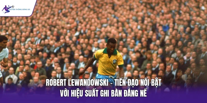 Robert Lewandowski - Tiền đạo nổi bật với hiệu suất ghi bàn đáng nể