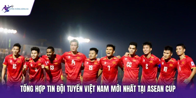 Tổng hợp tin đội tuyển Việt Nam mới nhất tại ASEAN Cup